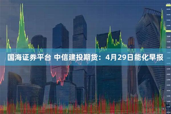 国海证券平台 中信建投期货：4月29日能化早报