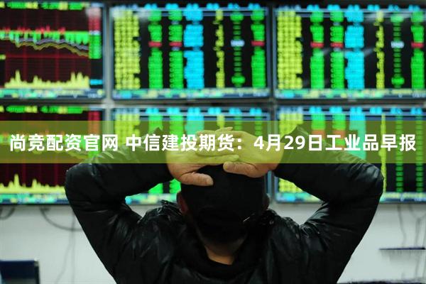 尚竞配资官网 中信建投期货：4月29日工业品早报