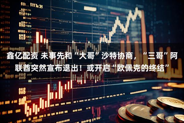鑫亿配资 未事先和“大哥”沙特协商，“三哥”阿联酋突然宣布退出！或开启“欧佩克的终结”