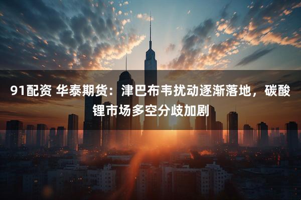 91配资 华泰期货：津巴布韦扰动逐渐落地，碳酸锂市场多空分歧加剧