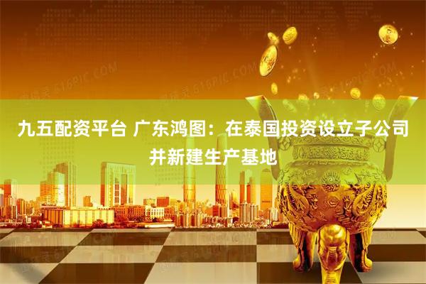 九五配资平台 广东鸿图：在泰国投资设立子公司并新建生产基地