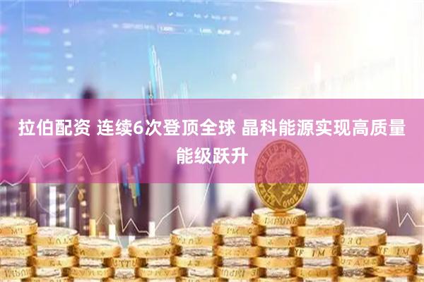 拉伯配资 连续6次登顶全球 晶科能源实现高质量能级跃升