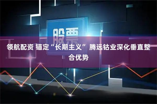 领航配资 锚定“长期主义” 腾远钴业深化垂直整合优势