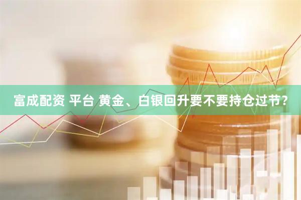 富成配资 平台 黄金、白银回升要不要持仓过节？