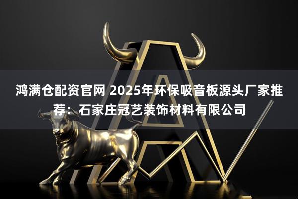 鸿满仓配资官网 2025年环保吸音板源头厂家推荐：石家庄冠艺装饰材料有限公司