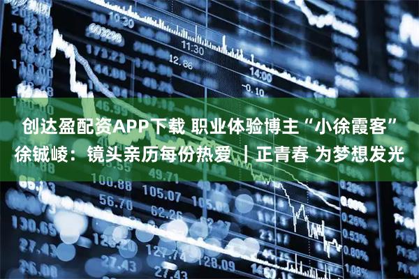 创达盈配资APP下载 职业体验博主“小徐霞客”徐铖崚：镜头亲历每份热爱 ｜正青春 为梦想发光