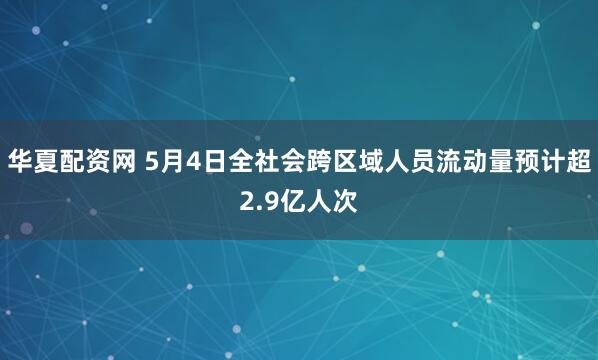 华夏配资网 5月4日全社会跨区域人员流动量预计超2.9亿人次