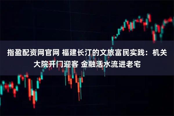 指盈配资网官网 福建长汀的文旅富民实践：机关大院开门迎客 金融活水流进老宅