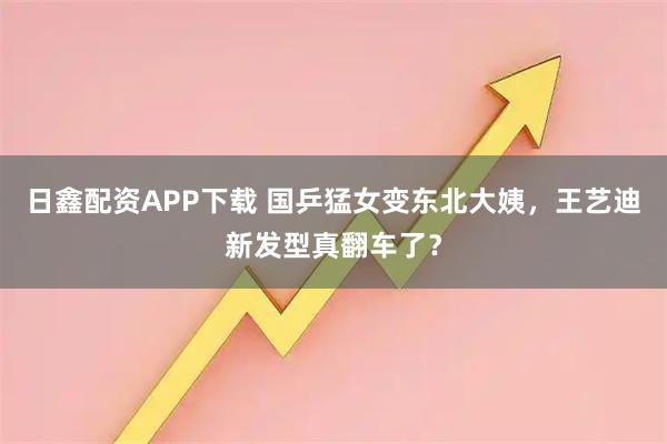 日鑫配资APP下载 国乒猛女变东北大姨，王艺迪新发型真翻车了？