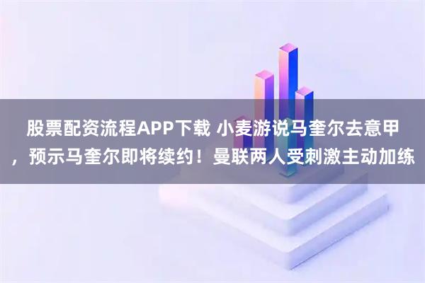 股票配资流程APP下载 小麦游说马奎尔去意甲，预示马奎尔即将续约！曼联两人受刺激主动加练